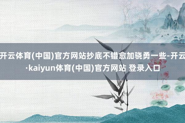 开云体育(中国)官方网站抄底不错愈加骁勇一些-开云·kaiyun体育(中国)官方网站 登录入口