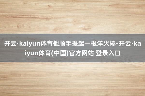 开云·kaiyun体育他顺手提起一根洋火棒-开云·kaiyun体育(中国)官方网站 登录入口