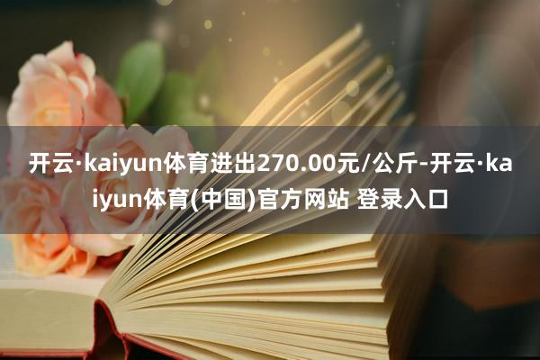 开云·kaiyun体育进出270.00元/公斤-开云·kaiyun体育(中国)官方网站 登录入口