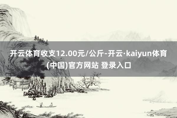 开云体育收支12.00元/公斤-开云·kaiyun体育(中国)官方网站 登录入口