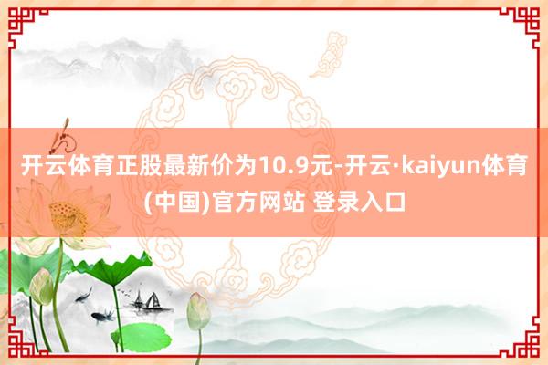 开云体育正股最新价为10.9元-开云·kaiyun体育(中国)官方网站 登录入口