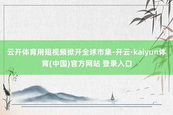 云开体育用短视频掀开全球市集-开云·kaiyun体育(中国)官方网站 登录入口