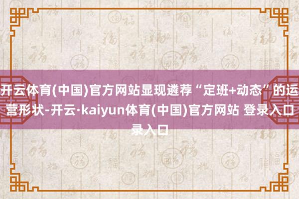 开云体育(中国)官方网站显现遴荐“定班+动态”的运营形状-开云·kaiyun体育(中国)官方网站 登录入口