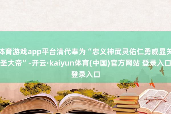 体育游戏app平台清代奉为“忠义神武灵佑仁勇威显关圣大帝”-开云·kaiyun体育(中国)官方网站 登录入口