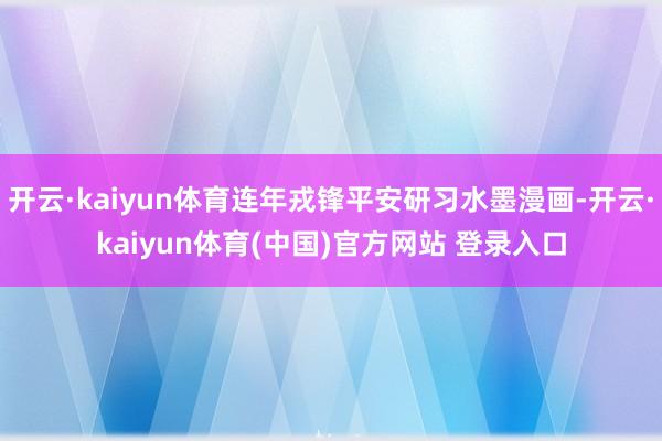 开云·kaiyun体育连年戎锋平安研习水墨漫画-开云·kaiyun体育(中国)官方网站 登录入口