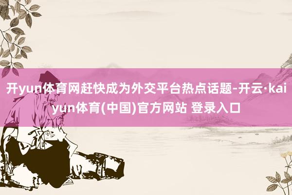 开yun体育网赶快成为外交平台热点话题-开云·kaiyun体育(中国)官方网站 登录入口