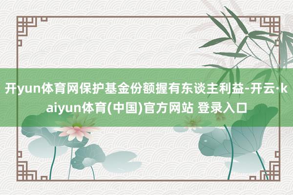 开yun体育网保护基金份额握有东谈主利益-开云·kaiyun体育(中国)官方网站 登录入口