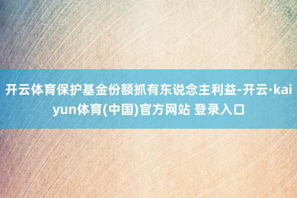 开云体育保护基金份额抓有东说念主利益-开云·kaiyun体育(中国)官方网站 登录入口
