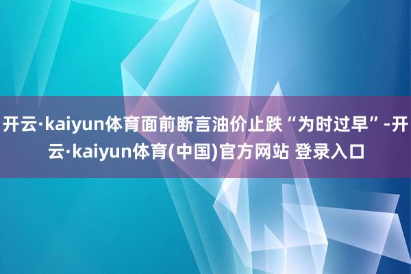 开云·kaiyun体育面前断言油价止跌“为时过早”-开云·kaiyun体育(中国)官方网站 登录入口