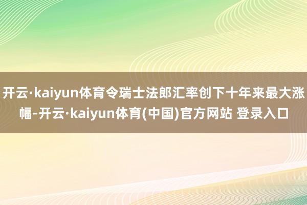 开云·kaiyun体育令瑞士法郎汇率创下十年来最大涨幅-开云·kaiyun体育(中国)官方网站 登录入口
