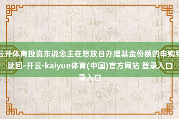 云开体育投资东说念主在怒放日办理基金份额的申购和赎回-开云·kaiyun体育(中国)官方网站 登录入口