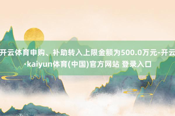 开云体育申购、补助转入上限金额为500.0万元-开云·kaiyun体育(中国)官方网站 登录入口