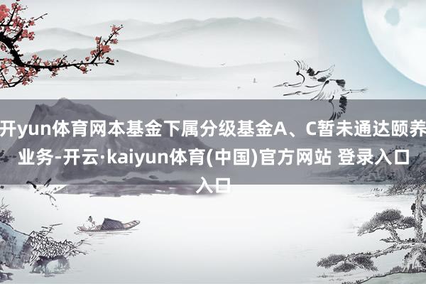 开yun体育网本基金下属分级基金A、C暂未通达颐养业务-开云·kaiyun体育(中国)官方网站 登录入口