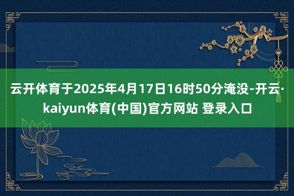 云开体育于2025年4月17日16时50分淹没-开云·kaiyun体育(中国)官方网站 登录入口