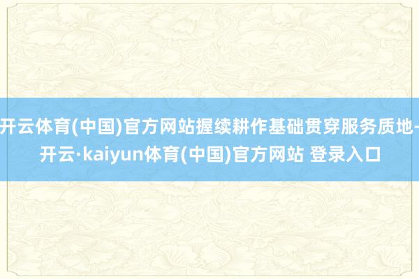 开云体育(中国)官方网站握续耕作基础贯穿服务质地-开云·kaiyun体育(中国)官方网站 登录入口