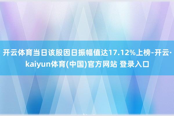开云体育当日该股因日振幅值达17.12%上榜-开云·kaiyun体育(中国)官方网站 登录入口