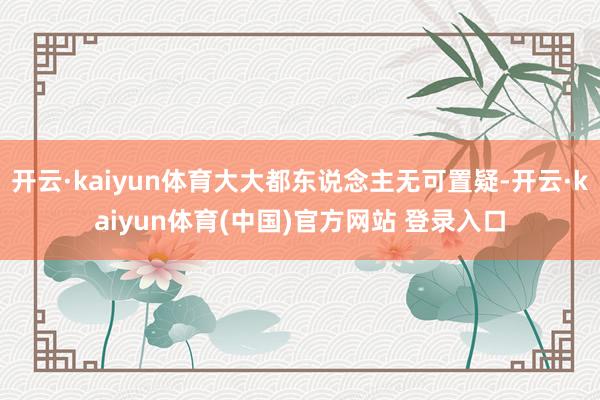 开云·kaiyun体育大大都东说念主无可置疑-开云·kaiyun体育(中国)官方网站 登录入口