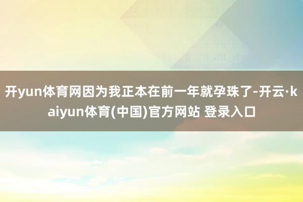 开yun体育网因为我正本在前一年就孕珠了-开云·kaiyun体育(中国)官方网站 登录入口