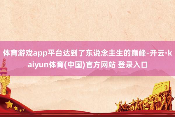 体育游戏app平台达到了东说念主生的巅峰-开云·kaiyun体育(中国)官方网站 登录入口