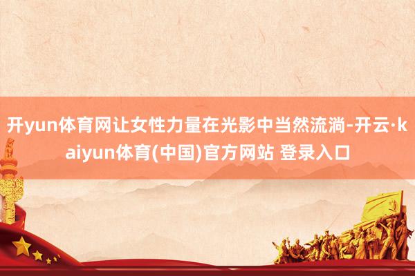 开yun体育网让女性力量在光影中当然流淌-开云·kaiyun体育(中国)官方网站 登录入口