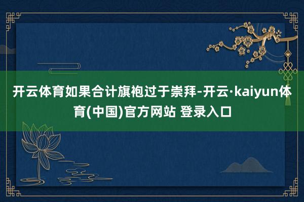 开云体育如果合计旗袍过于崇拜-开云·kaiyun体育(中国)官方网站 登录入口