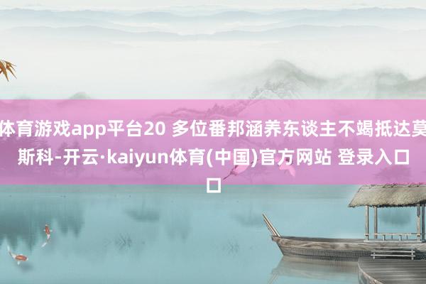 体育游戏app平台20 多位番邦涵养东谈主不竭抵达莫斯科-开云·kaiyun体育(中国)官方网站 登录入口