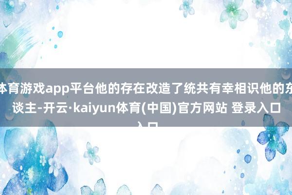体育游戏app平台他的存在改造了统共有幸相识他的东谈主-开云·kaiyun体育(中国)官方网站 登录入口