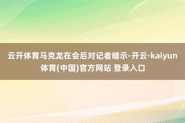 云开体育马克龙在会后对记者暗示-开云·kaiyun体育(中国)官方网站 登录入口