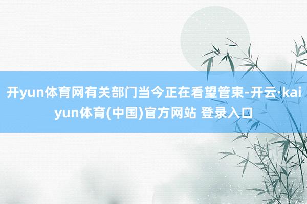 开yun体育网有关部门当今正在看望管束-开云·kaiyun体育(中国)官方网站 登录入口