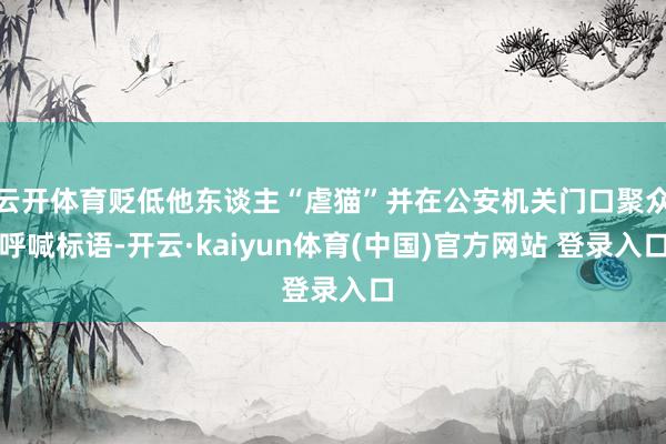 云开体育贬低他东谈主“虐猫”并在公安机关门口聚众呼喊标语-开云·kaiyun体育(中国)官方网站 登录入口