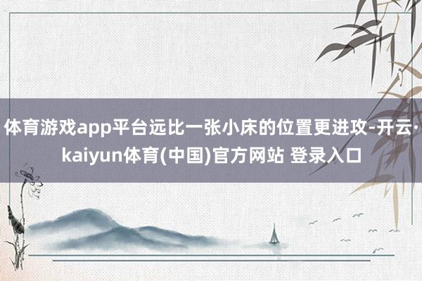 体育游戏app平台远比一张小床的位置更进攻-开云·kaiyun体育(中国)官方网站 登录入口
