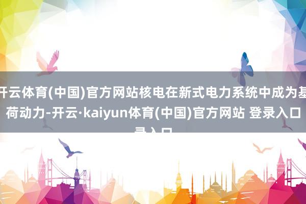 开云体育(中国)官方网站核电在新式电力系统中成为基荷动力-开云·kaiyun体育(中国)官方网站 登