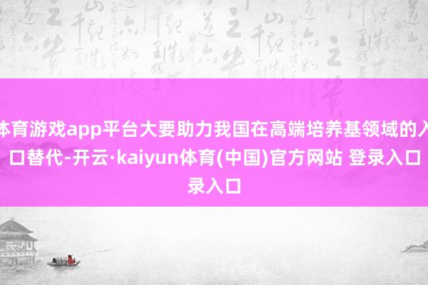 体育游戏app平台大要助力我国在高端培养基领域的入口替代-开云·kaiyun体育(中国)官方网站 登