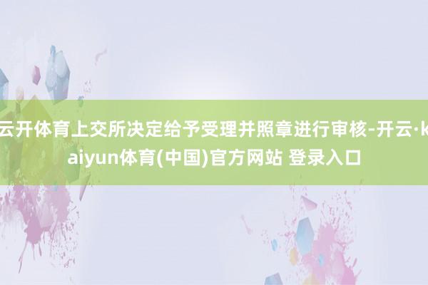 云开体育上交所决定给予受理并照章进行审核-开云·kaiyun体育(中国)官方网站 登录入口