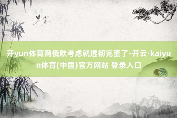 开yun体育网俄欧考虑就透彻完蛋了-开云·kaiyun体育(中国)官方网站 登录入口