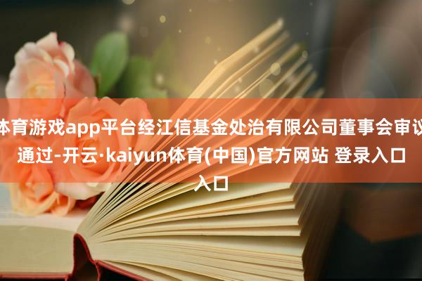 体育游戏app平台经江信基金处治有限公司董事会审议通过-开云·kaiyun体育(中国)官方网站 登录入口