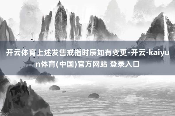开云体育上述发售戒指时辰如有变更-开云·kaiyun体育(中国)官方网站 登录入口