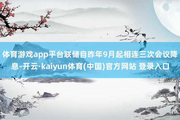 体育游戏app平台　　联储自昨年9月起相连三次会议降息-开云·kaiyun体育(中国)官方网站 登录入口