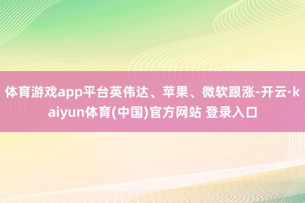 体育游戏app平台英伟达、苹果、微软跟涨-开云·kaiyun体育(中国)官方网站 登录入口