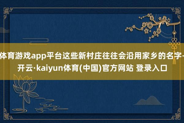 体育游戏app平台这些新村庄往往会沿用家乡的名字-开云·kaiyun体育(中国)官方网站 登录入口