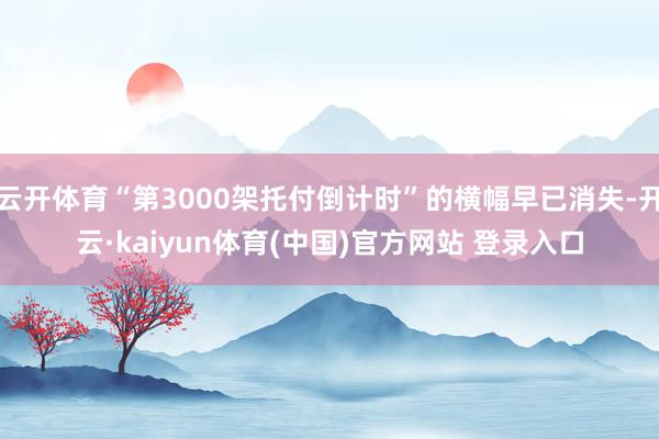 云开体育“第3000架托付倒计时”的横幅早已消失-开云·kaiyun体育(中国)官方网站 登录入口