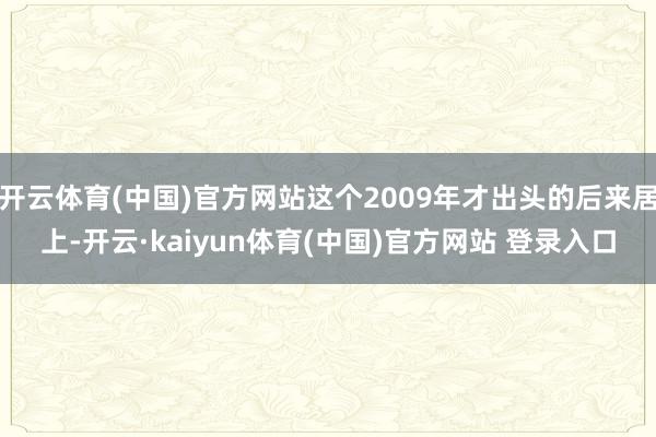 开云体育(中国)官方网站这个2009年才出头的后来居上-开云·kaiyun体育(中国)官方网站 登录入口
