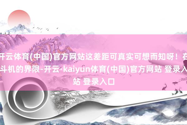开云体育(中国)官方网站这差距可真实可想而知呀！在战斗机的界限-开云·kaiyun体育(中国)官方网