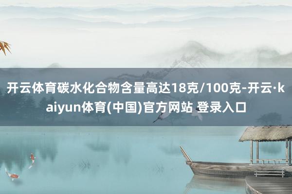 开云体育碳水化合物含量高达18克/100克-开云·kaiyun体育(中国)官方网站 登录入口
