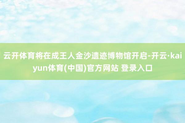 云开体育将在成王人金沙遗迹博物馆开启-开云·kaiyun体育(中国)官方网站 登录入口