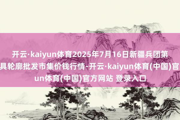 开云·kaiyun体育2025年7月16日新疆兵团第五师三和农副家具轮廓批发市集价钱行情-开云·ka