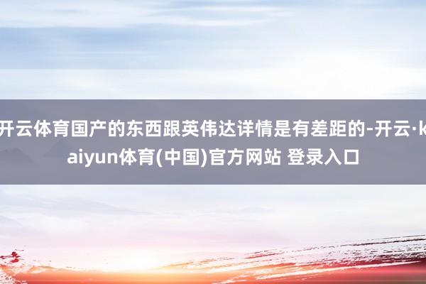开云体育国产的东西跟英伟达详情是有差距的-开云·kaiyun体育(中国)官方网站 登录入口