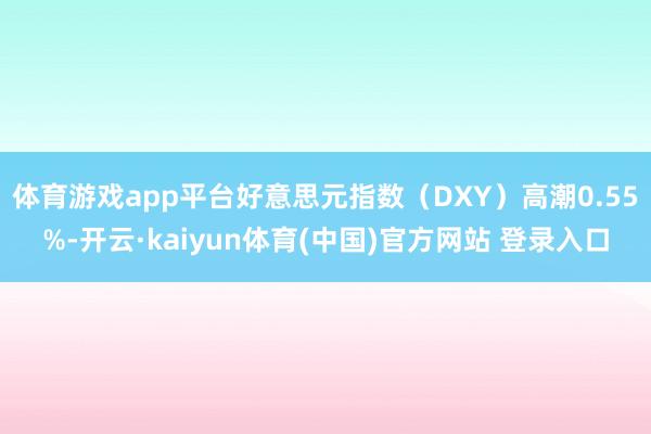 体育游戏app平台好意思元指数(DXY)高潮0.55%-开云·kaiyun体育(中国)官方网站 登录入口
