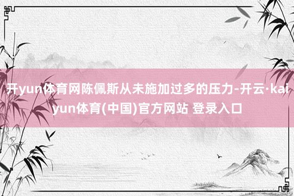 开yun体育网陈佩斯从未施加过多的压力-开云·kaiyun体育(中国)官方网站 登录入口