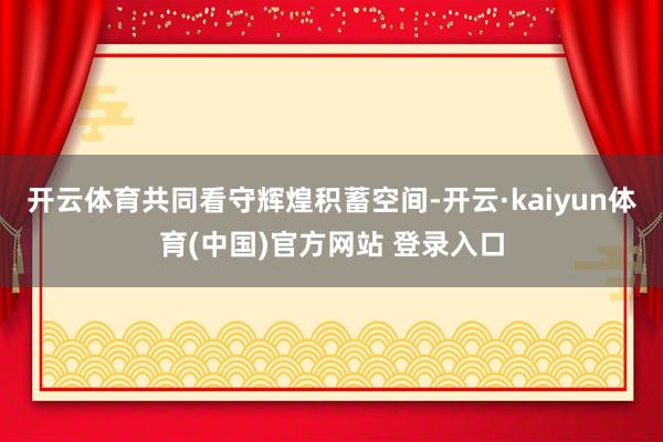 开云体育共同看守辉煌积蓄空间-开云·kaiyun体育(中国)官方网站 登录入口
